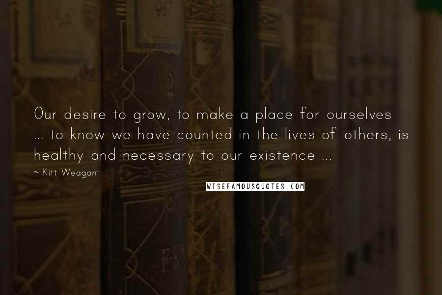 Kitt Weagant Quotes: Our desire to grow, to make a place for ourselves ... to know we have counted in the lives of others, is healthy and necessary to our existence ...