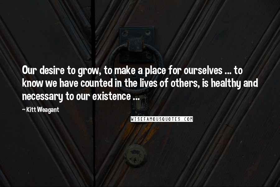 Kitt Weagant Quotes: Our desire to grow, to make a place for ourselves ... to know we have counted in the lives of others, is healthy and necessary to our existence ...