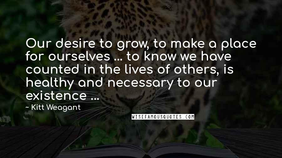 Kitt Weagant Quotes: Our desire to grow, to make a place for ourselves ... to know we have counted in the lives of others, is healthy and necessary to our existence ...