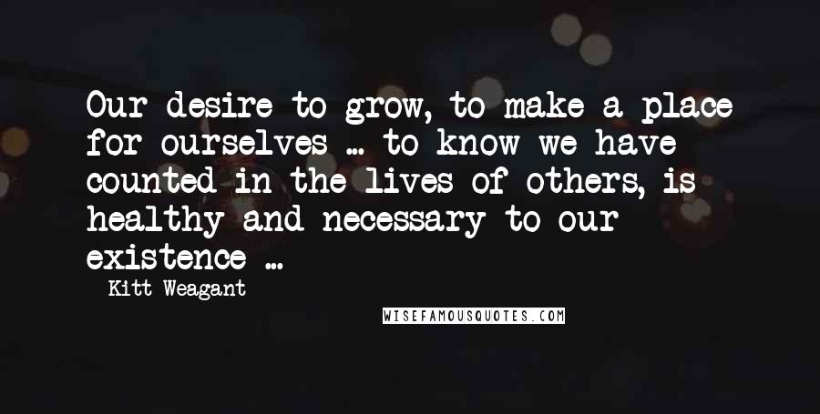 Kitt Weagant Quotes: Our desire to grow, to make a place for ourselves ... to know we have counted in the lives of others, is healthy and necessary to our existence ...