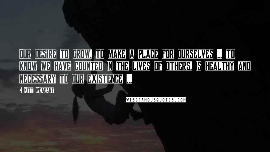 Kitt Weagant Quotes: Our desire to grow, to make a place for ourselves ... to know we have counted in the lives of others, is healthy and necessary to our existence ...