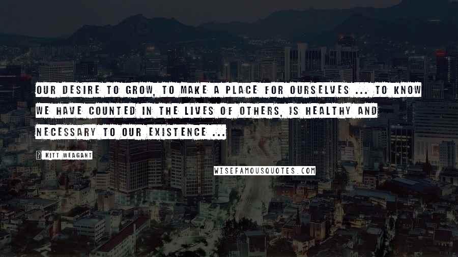 Kitt Weagant Quotes: Our desire to grow, to make a place for ourselves ... to know we have counted in the lives of others, is healthy and necessary to our existence ...