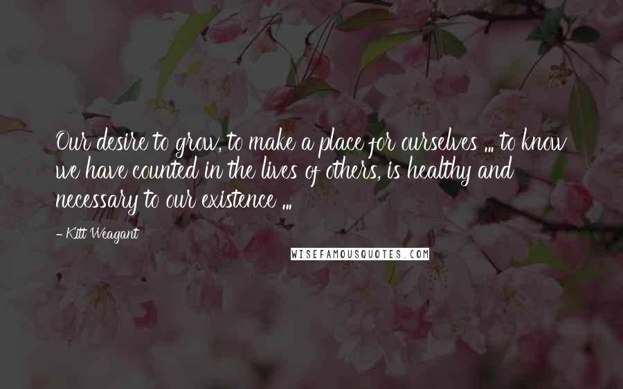 Kitt Weagant Quotes: Our desire to grow, to make a place for ourselves ... to know we have counted in the lives of others, is healthy and necessary to our existence ...