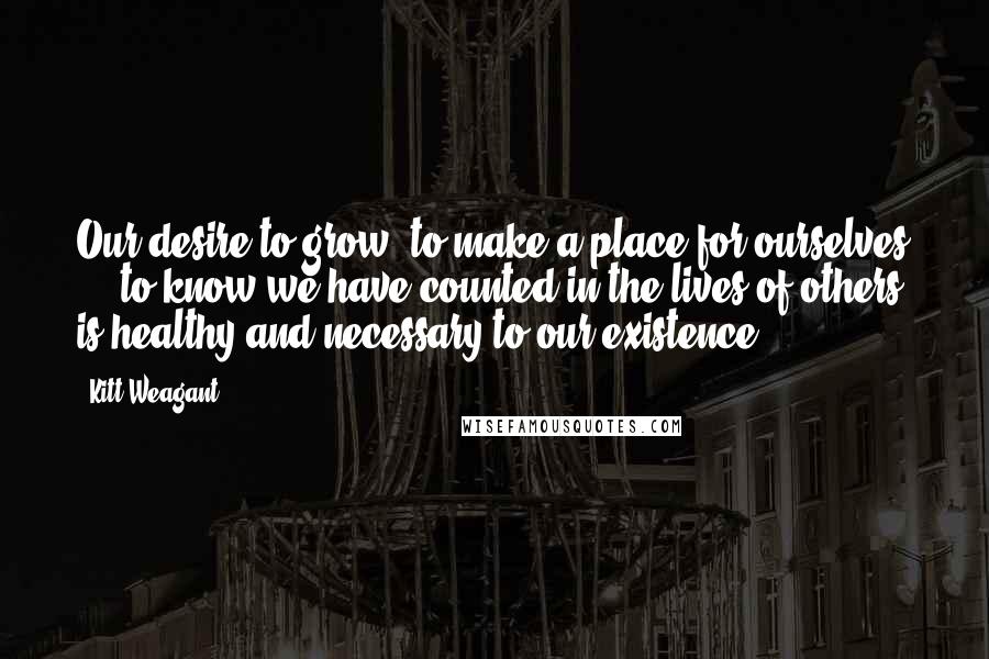 Kitt Weagant Quotes: Our desire to grow, to make a place for ourselves ... to know we have counted in the lives of others, is healthy and necessary to our existence ...