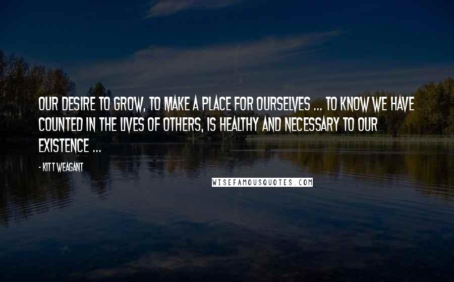 Kitt Weagant Quotes: Our desire to grow, to make a place for ourselves ... to know we have counted in the lives of others, is healthy and necessary to our existence ...