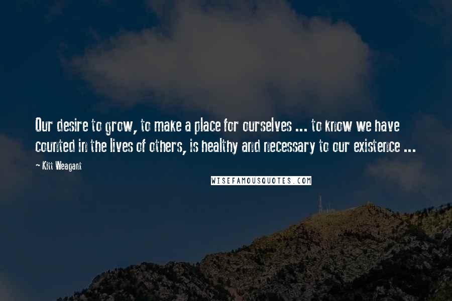 Kitt Weagant Quotes: Our desire to grow, to make a place for ourselves ... to know we have counted in the lives of others, is healthy and necessary to our existence ...