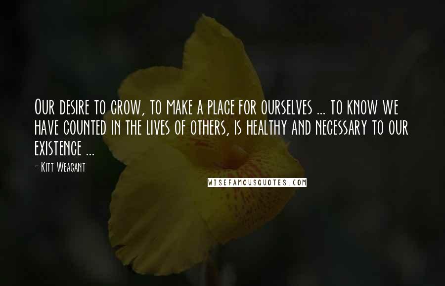 Kitt Weagant Quotes: Our desire to grow, to make a place for ourselves ... to know we have counted in the lives of others, is healthy and necessary to our existence ...