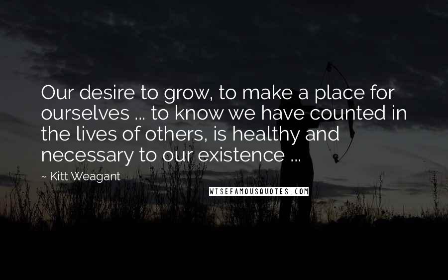 Kitt Weagant Quotes: Our desire to grow, to make a place for ourselves ... to know we have counted in the lives of others, is healthy and necessary to our existence ...