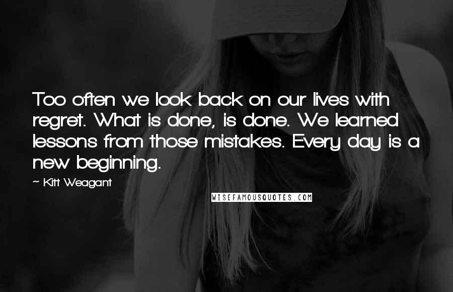 Kitt Weagant Quotes: Too often we look back on our lives with regret. What is done, is done. We learned lessons from those mistakes. Every day is a new beginning.