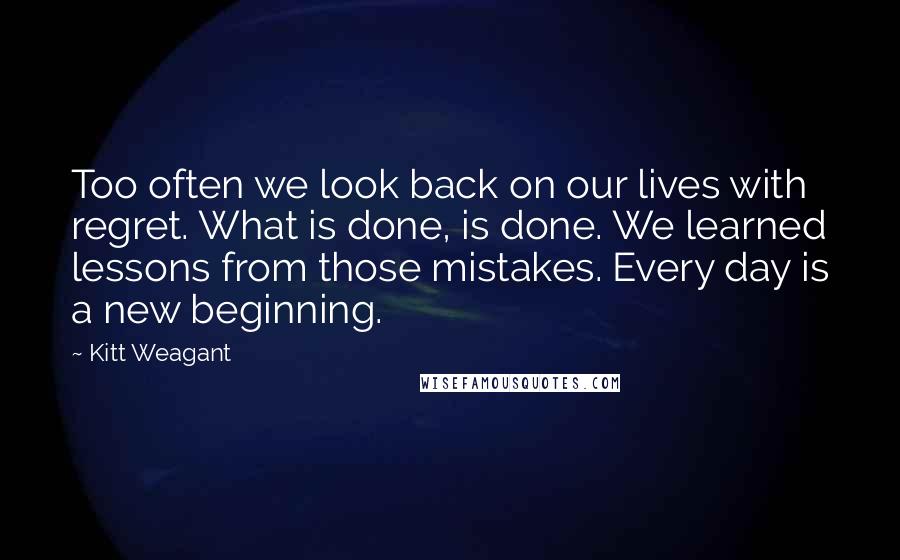 Kitt Weagant Quotes: Too often we look back on our lives with regret. What is done, is done. We learned lessons from those mistakes. Every day is a new beginning.