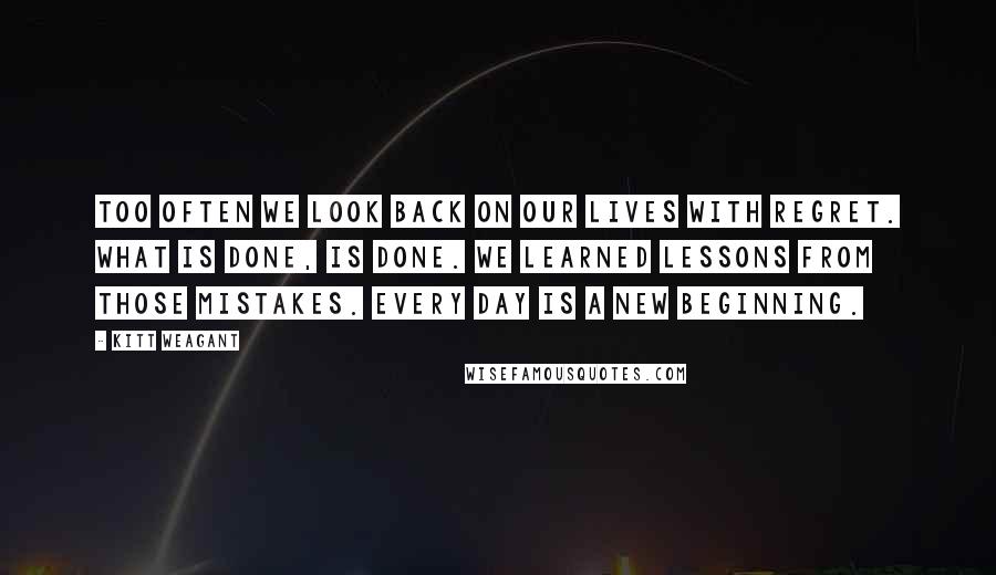 Kitt Weagant Quotes: Too often we look back on our lives with regret. What is done, is done. We learned lessons from those mistakes. Every day is a new beginning.