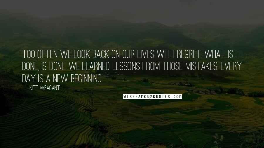 Kitt Weagant Quotes: Too often we look back on our lives with regret. What is done, is done. We learned lessons from those mistakes. Every day is a new beginning.