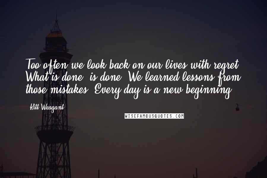 Kitt Weagant Quotes: Too often we look back on our lives with regret. What is done, is done. We learned lessons from those mistakes. Every day is a new beginning.