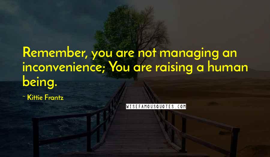 Kittie Frantz Quotes: Remember, you are not managing an inconvenience; You are raising a human being.