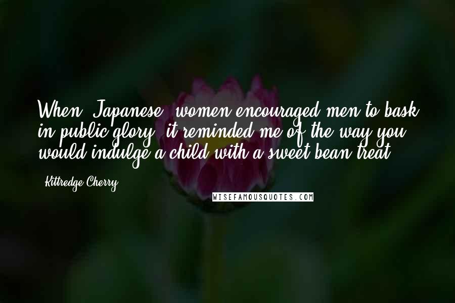 Kittredge Cherry Quotes: When [Japanese] women encouraged men to bask in public glory, it reminded me of the way you would indulge a child with a sweet-bean treat.