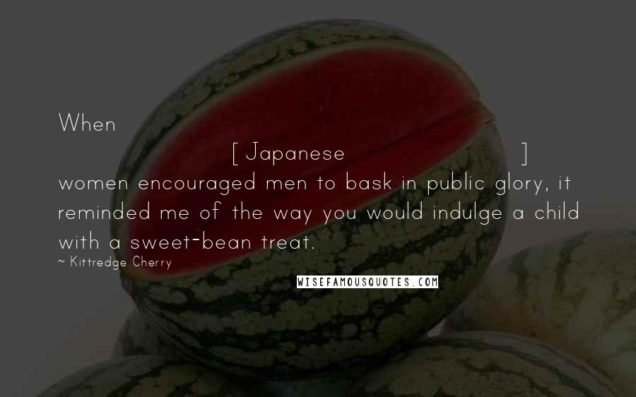 Kittredge Cherry Quotes: When [Japanese] women encouraged men to bask in public glory, it reminded me of the way you would indulge a child with a sweet-bean treat.