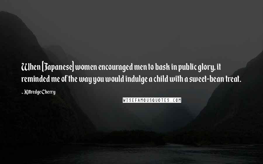 Kittredge Cherry Quotes: When [Japanese] women encouraged men to bask in public glory, it reminded me of the way you would indulge a child with a sweet-bean treat.