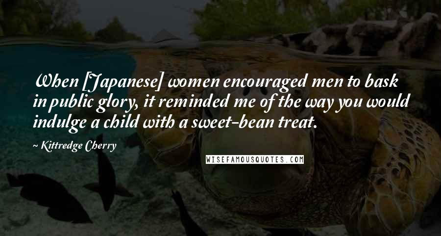 Kittredge Cherry Quotes: When [Japanese] women encouraged men to bask in public glory, it reminded me of the way you would indulge a child with a sweet-bean treat.