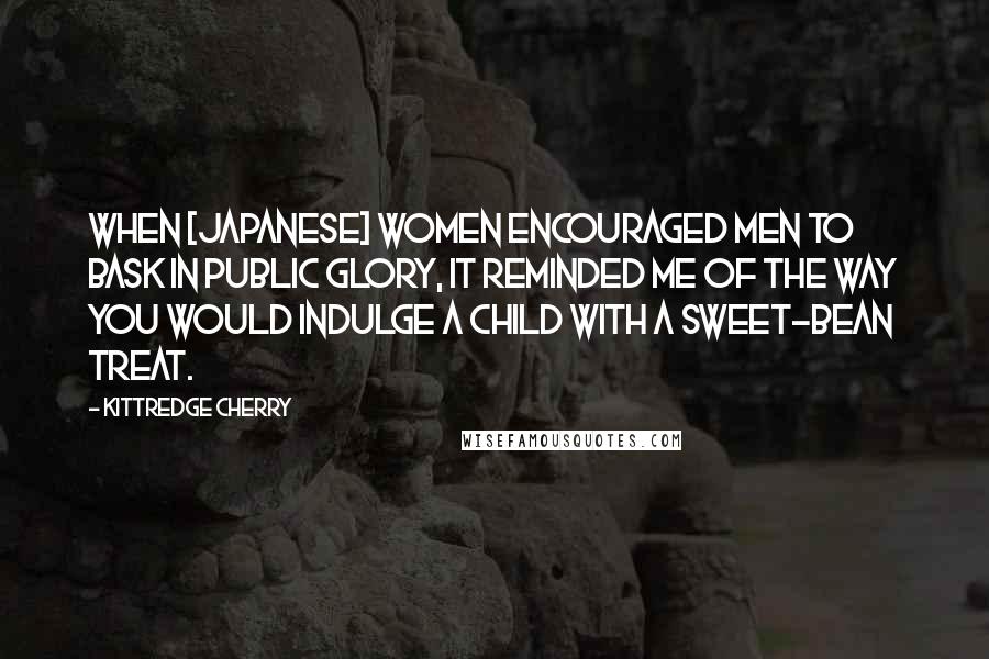 Kittredge Cherry Quotes: When [Japanese] women encouraged men to bask in public glory, it reminded me of the way you would indulge a child with a sweet-bean treat.