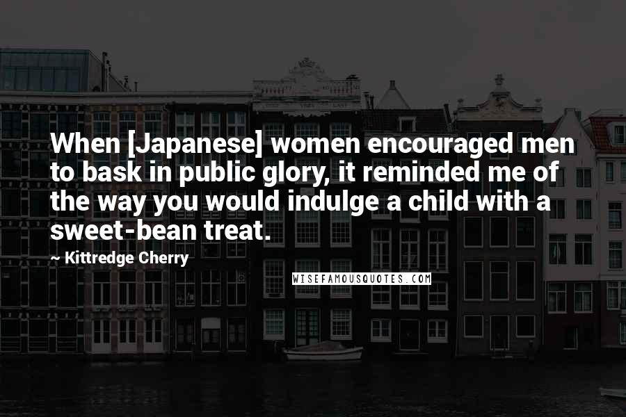 Kittredge Cherry Quotes: When [Japanese] women encouraged men to bask in public glory, it reminded me of the way you would indulge a child with a sweet-bean treat.