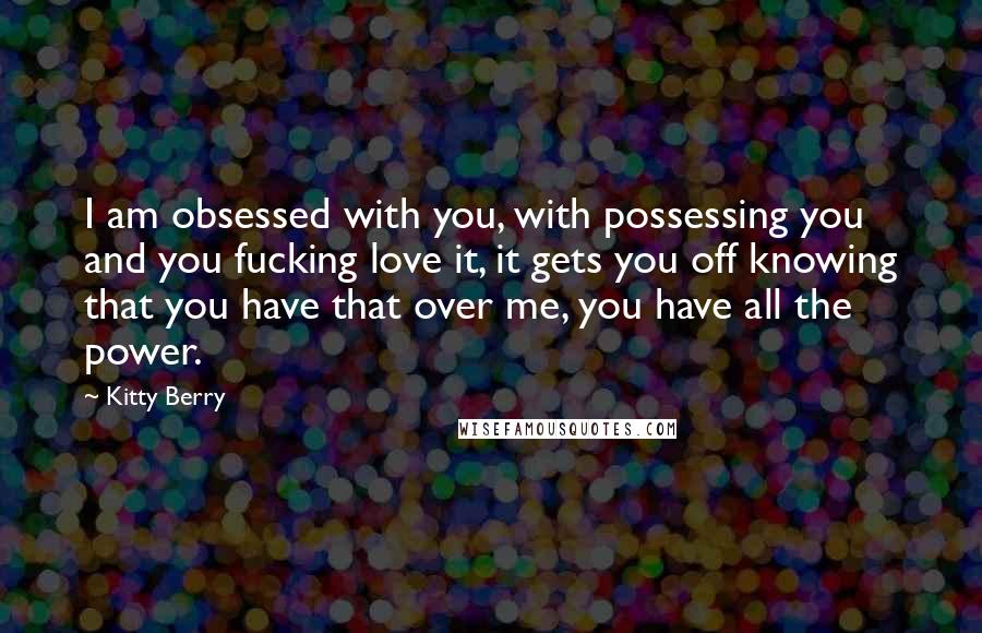 Kitty Berry Quotes: I am obsessed with you, with possessing you and you fucking love it, it gets you off knowing that you have that over me, you have all the power.