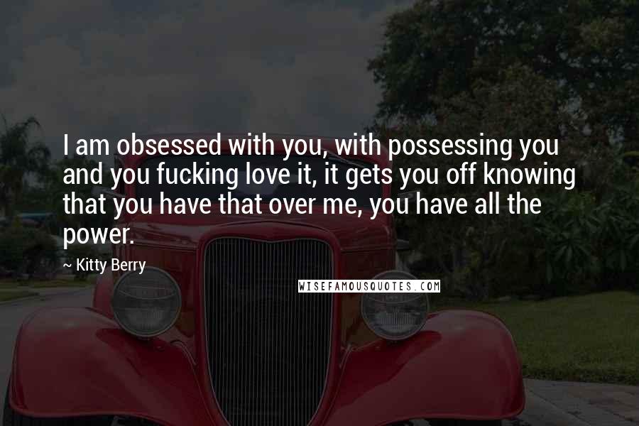 Kitty Berry Quotes: I am obsessed with you, with possessing you and you fucking love it, it gets you off knowing that you have that over me, you have all the power.