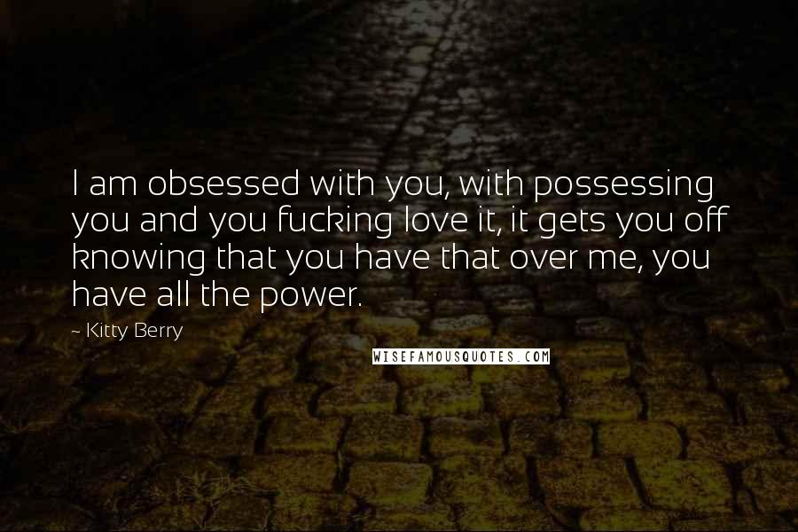 Kitty Berry Quotes: I am obsessed with you, with possessing you and you fucking love it, it gets you off knowing that you have that over me, you have all the power.