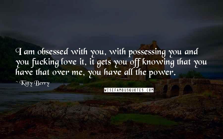 Kitty Berry Quotes: I am obsessed with you, with possessing you and you fucking love it, it gets you off knowing that you have that over me, you have all the power.