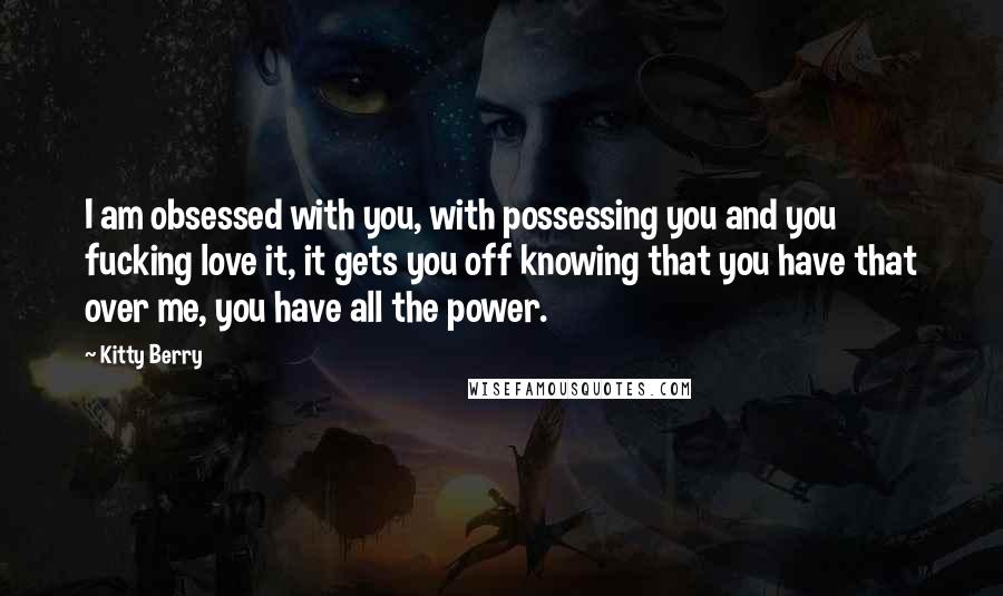 Kitty Berry Quotes: I am obsessed with you, with possessing you and you fucking love it, it gets you off knowing that you have that over me, you have all the power.