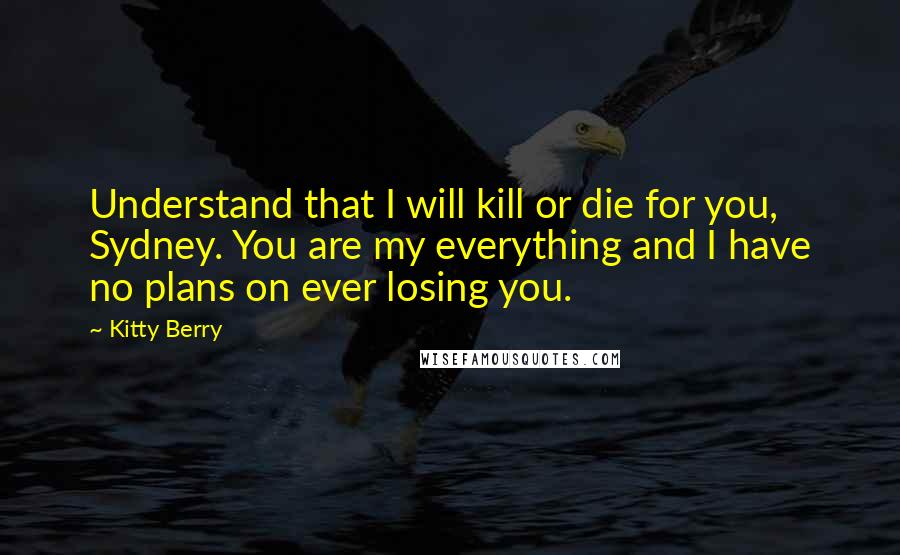 Kitty Berry Quotes: Understand that I will kill or die for you, Sydney. You are my everything and I have no plans on ever losing you.