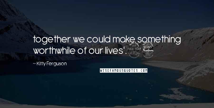 Kitty Ferguson Quotes: together we could make something worthwhile of our lives'.23