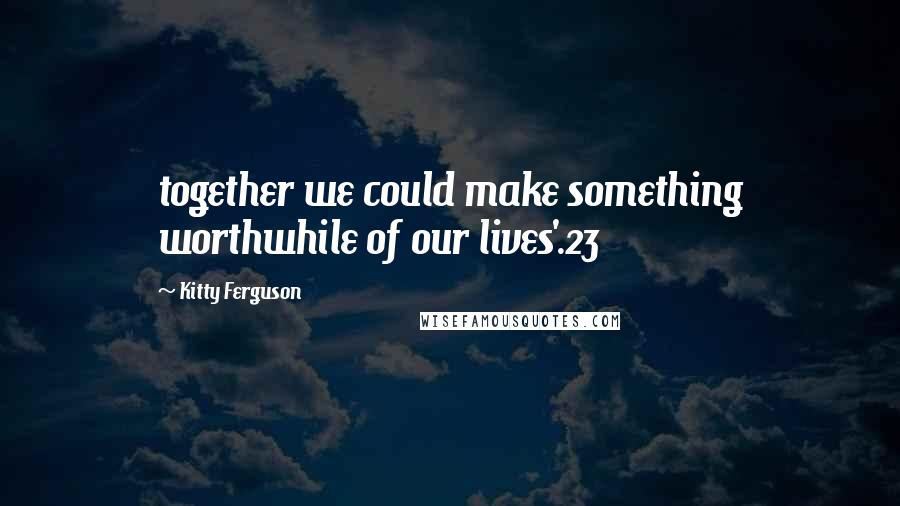 Kitty Ferguson Quotes: together we could make something worthwhile of our lives'.23