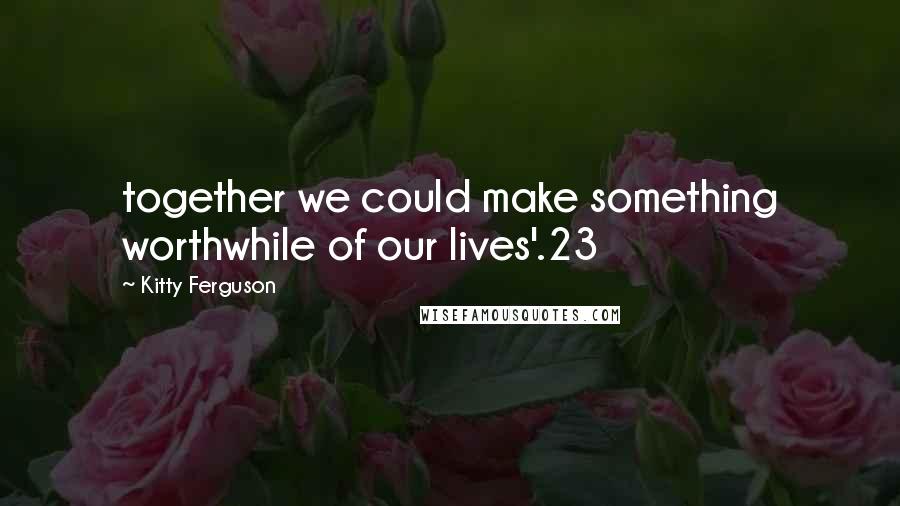 Kitty Ferguson Quotes: together we could make something worthwhile of our lives'.23