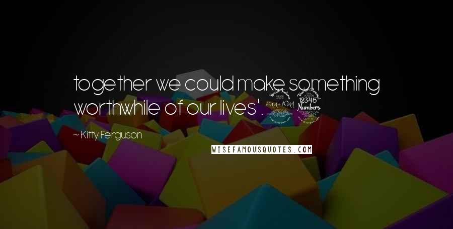 Kitty Ferguson Quotes: together we could make something worthwhile of our lives'.23