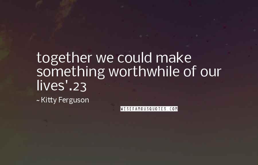 Kitty Ferguson Quotes: together we could make something worthwhile of our lives'.23