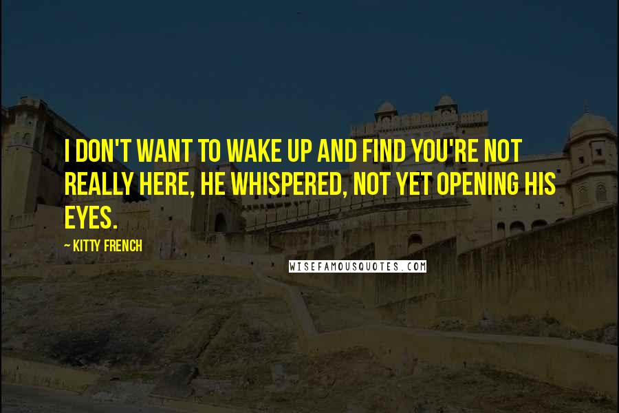 Kitty French Quotes: I don't want to wake up and find you're not really here, he whispered, not yet opening his eyes.
