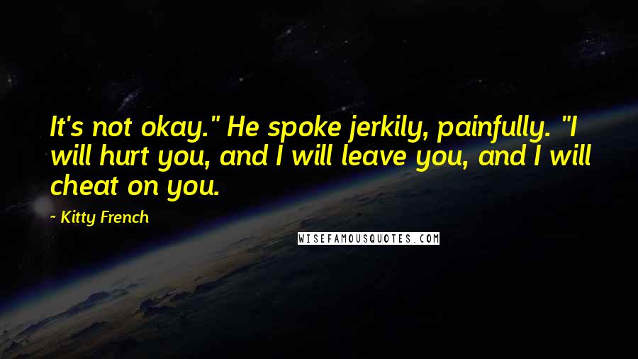 Kitty French Quotes: It's not okay." He spoke jerkily, painfully. "I will hurt you, and I will leave you, and I will cheat on you.