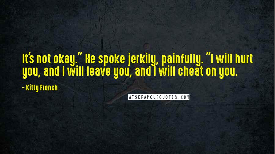 Kitty French Quotes: It's not okay." He spoke jerkily, painfully. "I will hurt you, and I will leave you, and I will cheat on you.