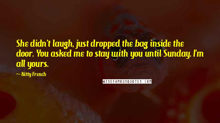 Kitty French Quotes: She didn't laugh, just dropped the bag inside the door. You asked me to stay with you until Sunday. I'm all yours.