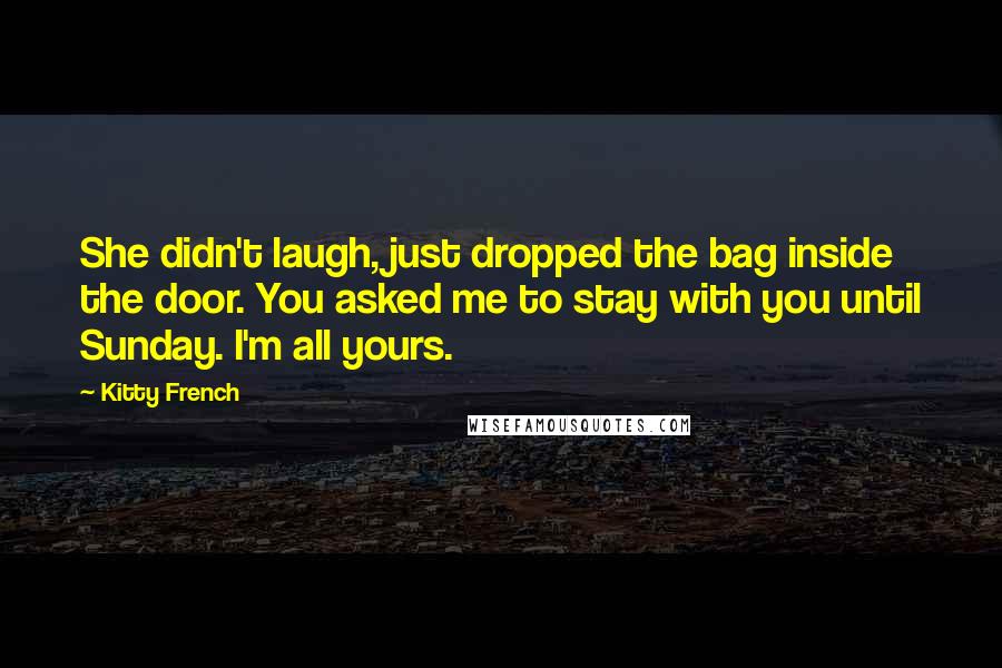 Kitty French Quotes: She didn't laugh, just dropped the bag inside the door. You asked me to stay with you until Sunday. I'm all yours.