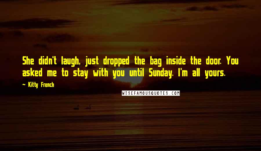 Kitty French Quotes: She didn't laugh, just dropped the bag inside the door. You asked me to stay with you until Sunday. I'm all yours.