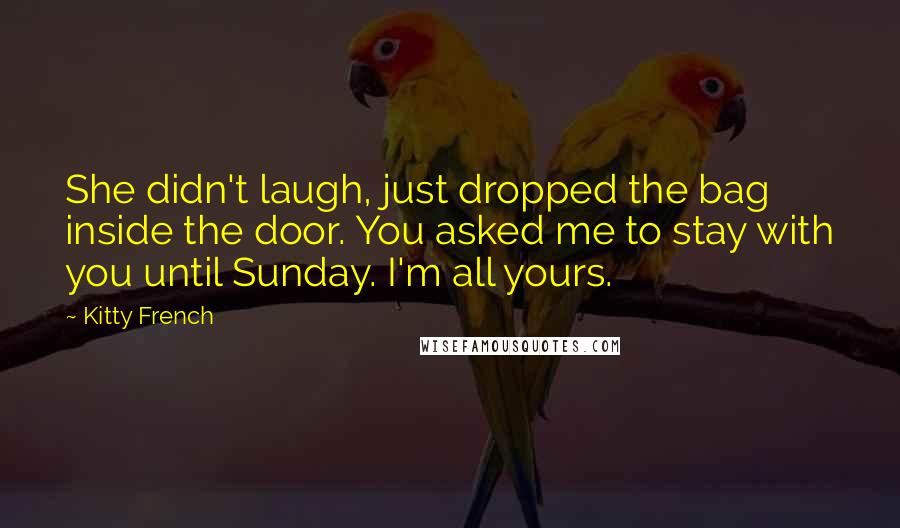 Kitty French Quotes: She didn't laugh, just dropped the bag inside the door. You asked me to stay with you until Sunday. I'm all yours.