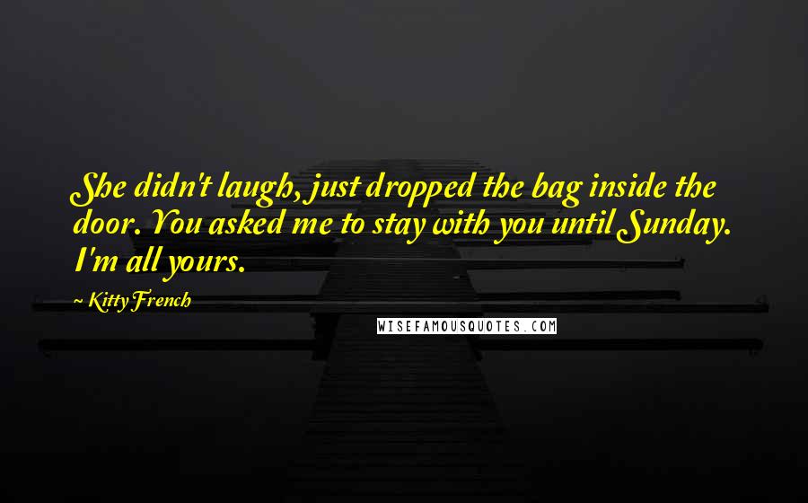 Kitty French Quotes: She didn't laugh, just dropped the bag inside the door. You asked me to stay with you until Sunday. I'm all yours.