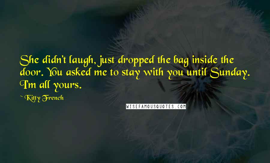 Kitty French Quotes: She didn't laugh, just dropped the bag inside the door. You asked me to stay with you until Sunday. I'm all yours.
