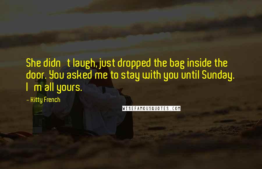 Kitty French Quotes: She didn't laugh, just dropped the bag inside the door. You asked me to stay with you until Sunday. I'm all yours.