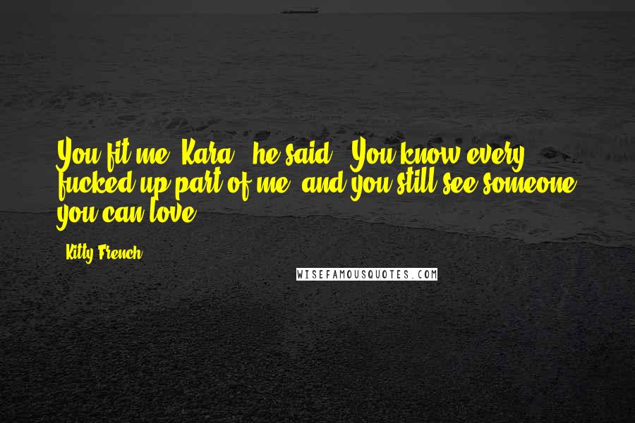 Kitty French Quotes: You fit me, Kara," he said. "You know every fucked up part of me, and you still see someone you can love.