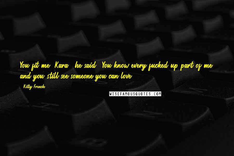 Kitty French Quotes: You fit me, Kara," he said. "You know every fucked up part of me, and you still see someone you can love.