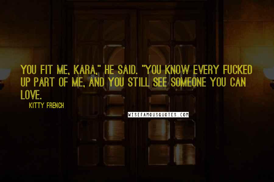 Kitty French Quotes: You fit me, Kara," he said. "You know every fucked up part of me, and you still see someone you can love.