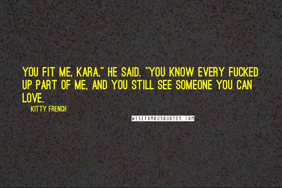 Kitty French Quotes: You fit me, Kara," he said. "You know every fucked up part of me, and you still see someone you can love.