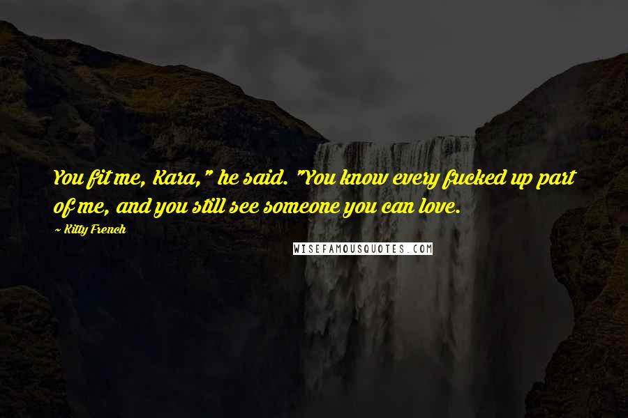 Kitty French Quotes: You fit me, Kara," he said. "You know every fucked up part of me, and you still see someone you can love.